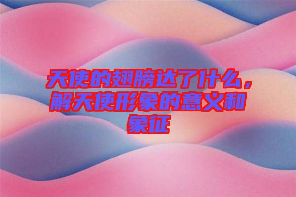 天使的翅膀達了什么，解天使形象的意義和象征