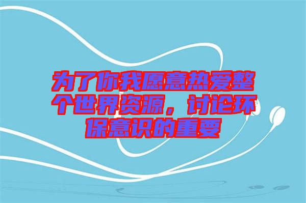 為了你我愿意熱愛整個世界資源，討論環(huán)保意識的重要