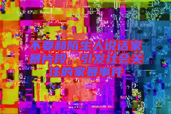 不要和陌生人說話家暴片段，引發(fā)社會關(guān)注的家暴事件