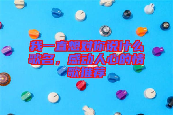 我一直想對你說什么歌名，感動人心的情歌推薦