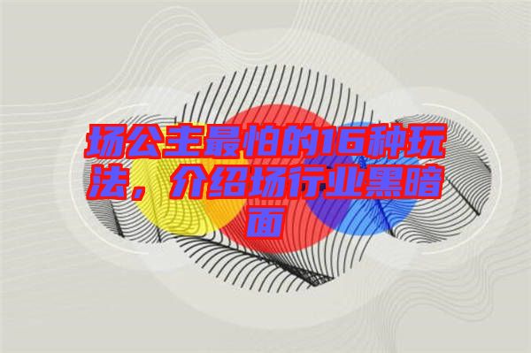 場(chǎng)公主最怕的16種玩法，介紹場(chǎng)行業(yè)黑暗面