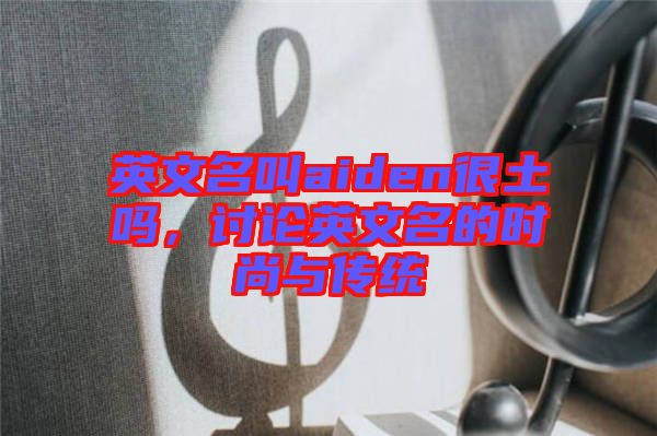 英文名叫aiden很土嗎，討論英文名的時(shí)尚與傳統(tǒng)