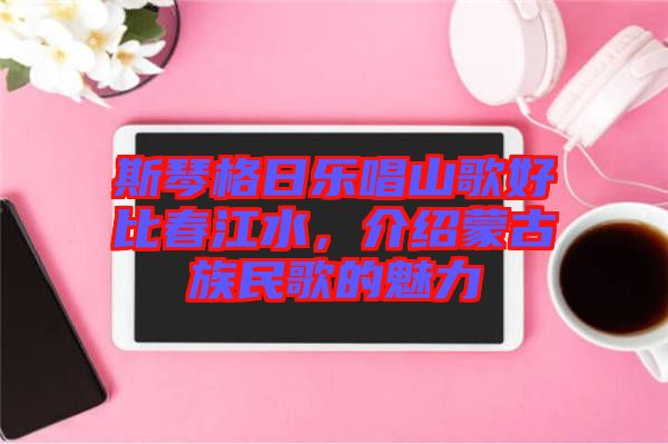 斯琴格日樂唱山歌好比春江水，介紹蒙古族民歌的魅力
