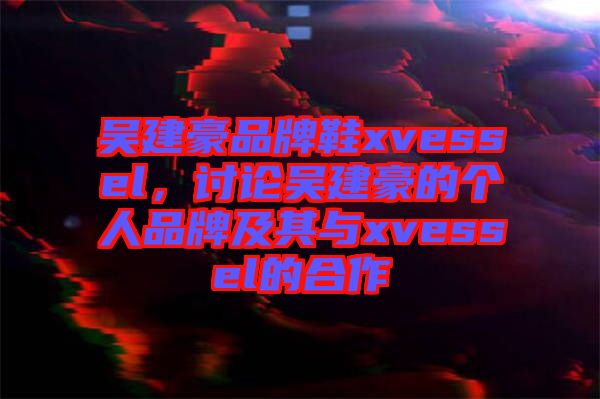 吳建豪品牌鞋xvessel，討論吳建豪的個人品牌及其與xvessel的合作