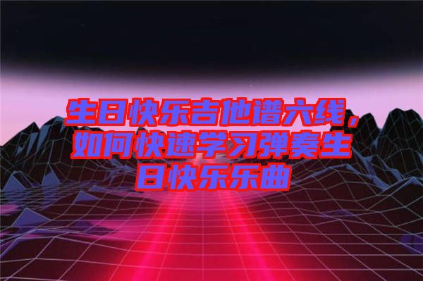 生日快樂吉他譜六線，如何快速學(xué)習(xí)彈奏生日快樂樂曲