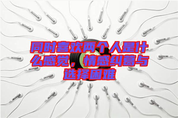 同時喜歡兩個人是什么感覺，情感糾葛與選擇困難