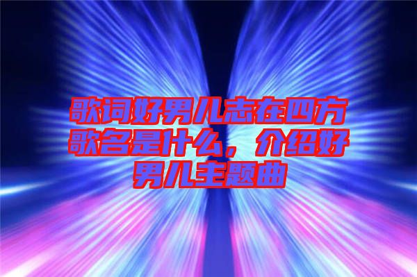 歌詞好男兒志在四方歌名是什么，介紹好男兒主題曲