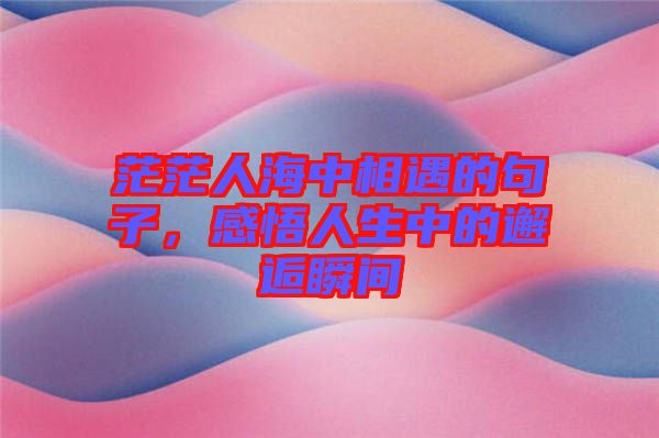 茫茫人海中相遇的句子，感悟人生中的邂逅瞬間