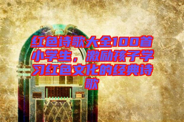 紅色詩歌大全100首小學(xué)生，激勵孩子學(xué)習(xí)紅色文化的經(jīng)典詩歌