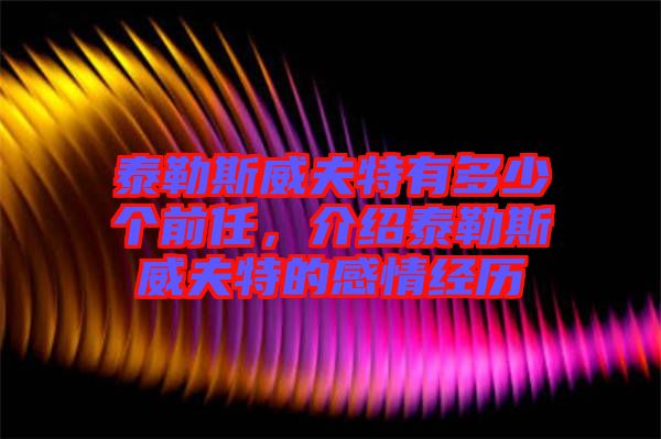 泰勒斯威夫特有多少個前任，介紹泰勒斯威夫特的感情經(jīng)歷