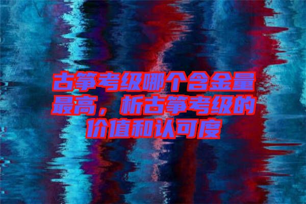 古箏考級哪個(gè)含金量最高，析古箏考級的價(jià)值和認(rèn)可度