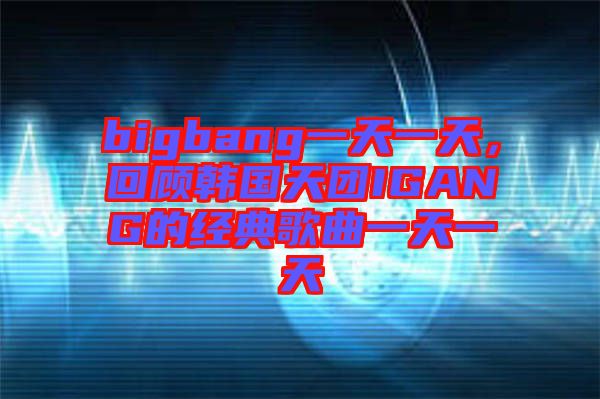 bigbang一天一天，回顧韓國天團IGANG的經(jīng)典歌曲一天一天