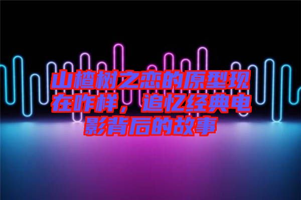 山楂樹之戀的原型現(xiàn)在咋樣，追憶經(jīng)典電影背后的故事