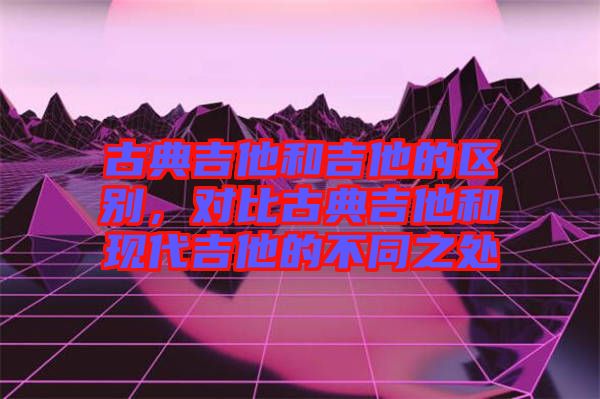 古典吉他和吉他的區(qū)別，對比古典吉他和現(xiàn)代吉他的不同之處