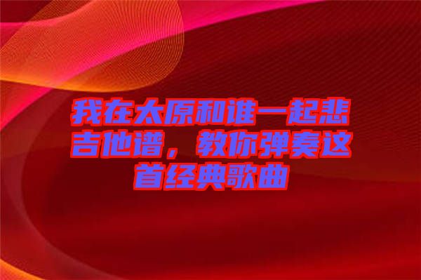 我在太原和誰一起悲吉他譜，教你彈奏這首經(jīng)典歌曲