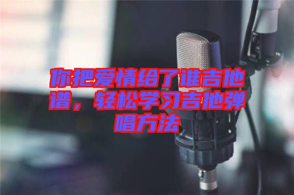 你把愛(ài)情給了誰(shuí)吉他譜，輕松學(xué)習(xí)吉他彈唱方法