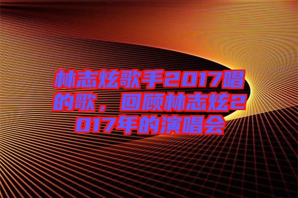 林志炫歌手2017唱的歌，回顧林志炫2017年的演唱會(huì)
