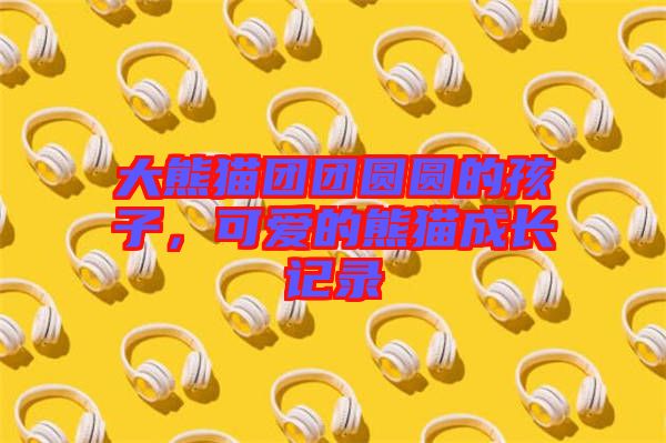 大熊貓團(tuán)團(tuán)圓圓的孩子，可愛的熊貓成長記錄