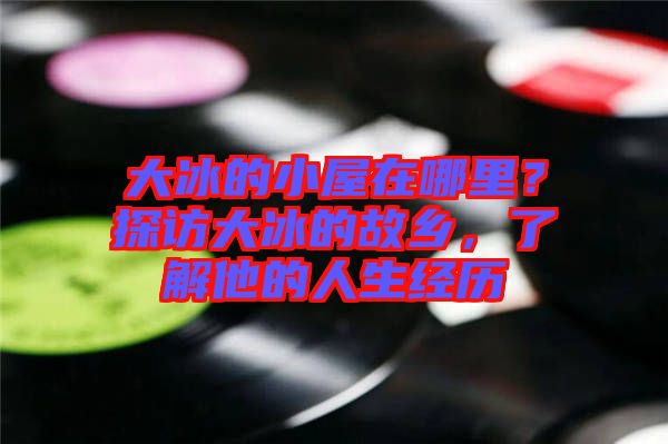大冰的小屋在哪里？探訪大冰的故鄉(xiāng)，了解他的人生經(jīng)歷