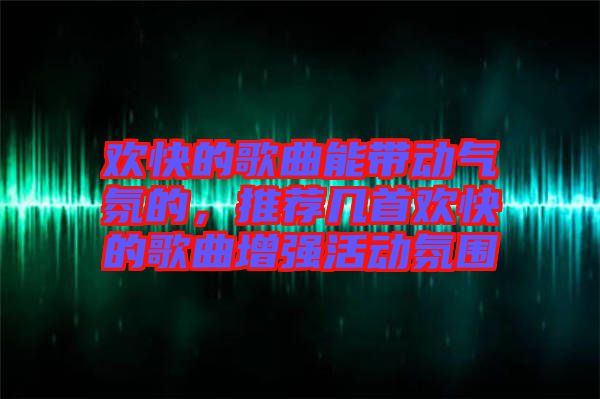 歡快的歌曲能帶動氣氛的，推薦幾首歡快的歌曲增強活動氛圍