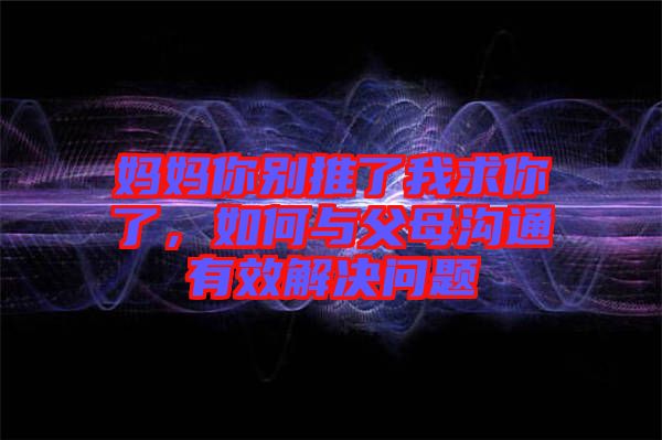 媽媽你別推了我求你了，如何與父母溝通有效解決問題