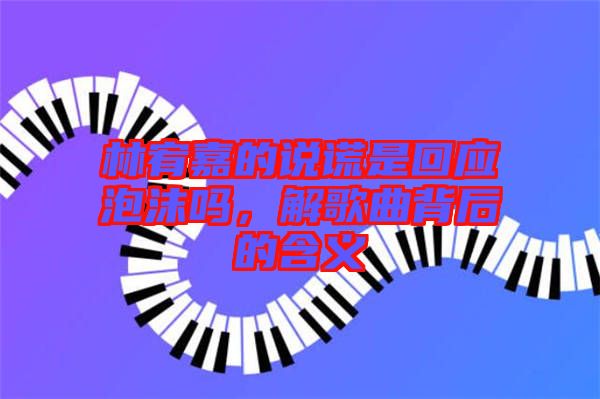 林宥嘉的說謊是回應(yīng)泡沫嗎，解歌曲背后的含義