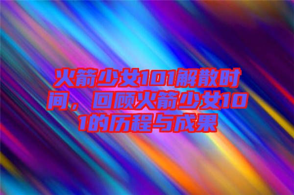 火箭少女101解散時(shí)間，回顧火箭少女101的歷程與成果