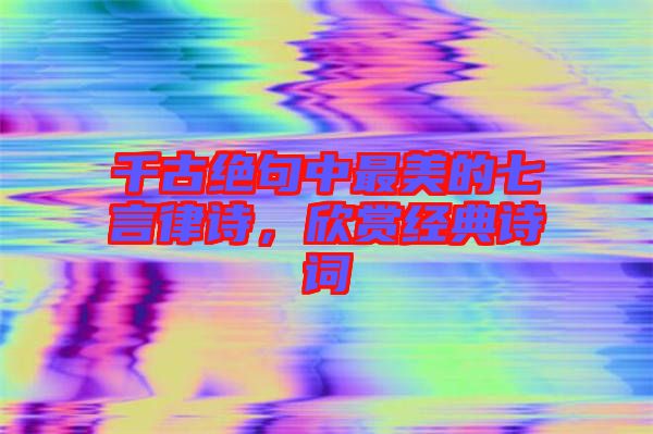 千古絕句中最美的七言律詩，欣賞經典詩詞