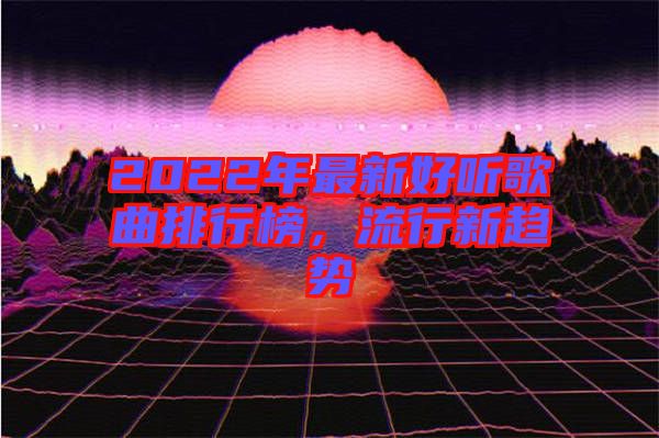 2022年最新好聽歌曲排行榜，流行新趨勢