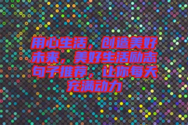 用心生活，創(chuàng)造美好未來(lái)，美好生活勵(lì)志句子推薦，讓你每天充滿動(dòng)力