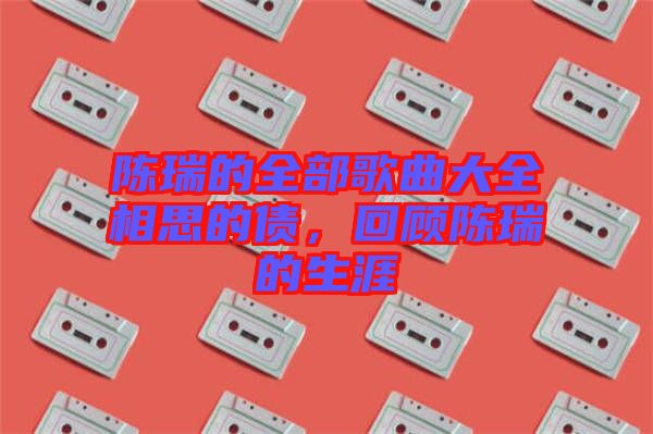 陳瑞的全部歌曲大全相思的債，回顧陳瑞的生涯