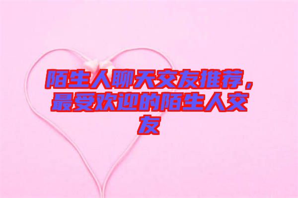 陌生人聊天交友推薦，最受歡迎的陌生人交友