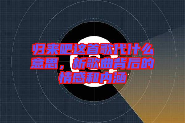 歸來吧這首歌代什么意思，析歌曲背后的情感和內(nèi)涵