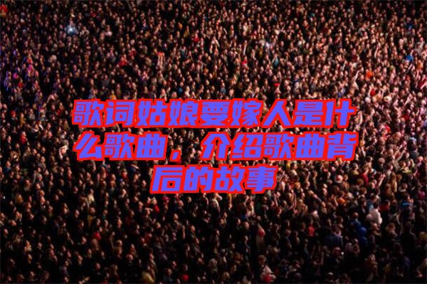 歌詞姑娘要嫁人是什么歌曲，介紹歌曲背后的故事