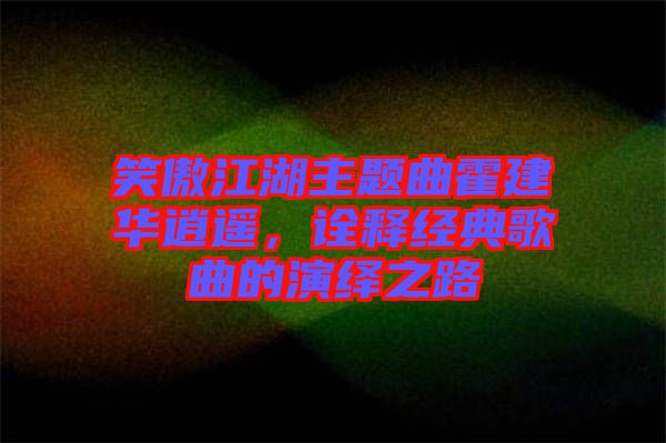 笑傲江湖主題曲霍建華逍遙，詮釋經(jīng)典歌曲的演繹之路
