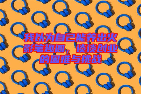 我以為自己能養(yǎng)出火影筆趣閣，談?wù)剟?chuàng)業(yè)的困難與挑戰(zhàn)