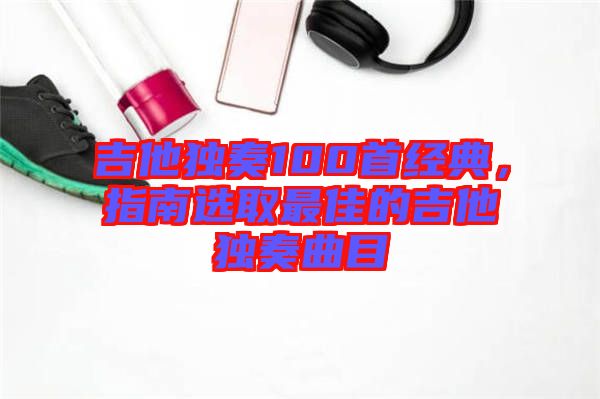 吉他獨(dú)奏100首經(jīng)典，指南選取最佳的吉他獨(dú)奏曲目