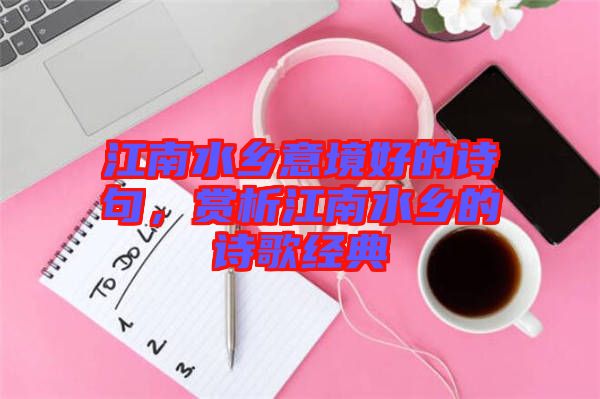 江南水鄉(xiāng)意境好的詩句，賞析江南水鄉(xiāng)的詩歌經(jīng)典