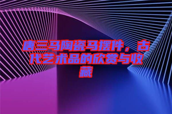 唐三馬陶瓷馬擺件，古代藝術(shù)品的欣賞與收藏
