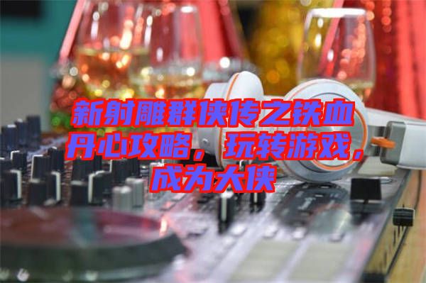 新射雕群俠傳之鐵血丹心攻略，玩轉(zhuǎn)游戲，成為大俠