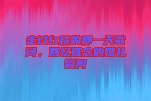 走過紅毯的那一天歌詞，回憶難忘的婚禮瞬間