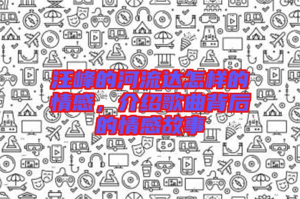 汪峰的河流達(dá)怎樣的情感，介紹歌曲背后的情感故事