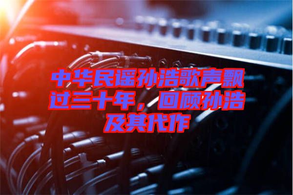 中華民謠孫浩歌聲飄過(guò)三十年，回顧孫浩及其代作
