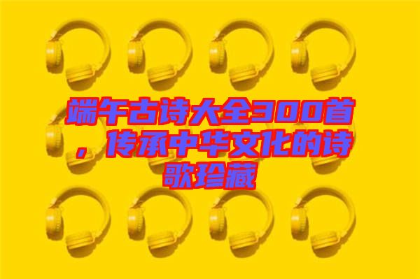 端午古詩大全300首，傳承中華文化的詩歌珍藏