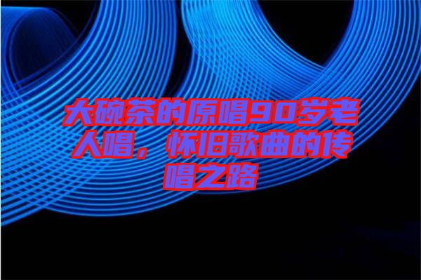 大碗茶的原唱90歲老人唱，懷舊歌曲的傳唱之路