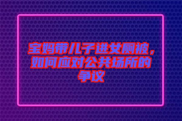 寶媽帶兒子進(jìn)女廁被，如何應(yīng)對(duì)公共場(chǎng)所的爭(zhēng)議