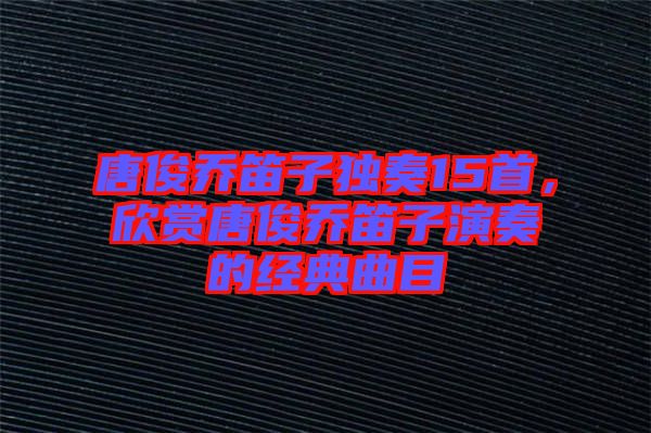 唐俊喬笛子獨奏15首，欣賞唐俊喬笛子演奏的經(jīng)典曲目