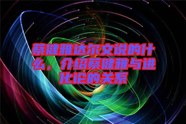 蔡健雅達爾文說的什么，介紹蔡健雅與進化論的關(guān)系