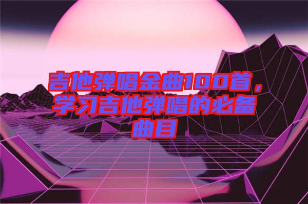 吉他彈唱金曲100首，學(xué)習(xí)吉他彈唱的必備曲目