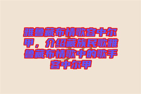 雅魯藏布情歌容中爾甲，介紹藏族民歌雅魯藏布情歌中的歌手容中爾甲